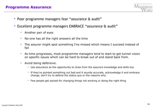 109
Copyright © Maddison Ward 2006
Programme Assurance
 Poor programme managers fear “assurance & audit”
 Excellent programme managers EMBRACE “assurance & audit”
 Another pair of eyes
 No-one has all the right answers all the time
 The assurer might spot something I’ve missed which means I succeed instead of
fail
 As time progresses, most programme managers tend to start to get tunnel vision
on specific issues which can be hard to break out of and stand back from.
 Avoid being defensive.
 Use assurance as the opportunity to draw from the assurers knowledge and skills too.
 If they’ve pointed something out bad and it sounds accurate, acknowledge it and embrace
change, don’t try to defend the status quo or the reasons why.
 Few people get sacked for changing things not working or doing the right thing
 