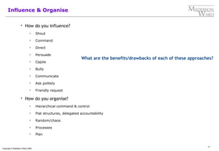 11
Copyright © Maddison Ward 2006
Influence & Organise
 How do you influence?
 Shout
 Command
 Direct
 Persuade
 Cajole
 Bully
 Communicate
 Ask politely
 Friendly request
 How do you organise?
 Hierarchical command & control
 Flat structures, delegated accountability
 Random/chaos
 Processes
 Plan
What are the benefits/drawbacks of each of these approaches?
 