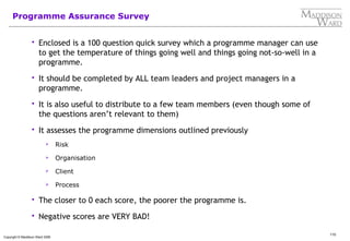 110
Copyright © Maddison Ward 2006
Programme Assurance Survey
 Enclosed is a 100 question quick survey which a programme manager can use
to get the temperature of things going well and things going not-so-well in a
programme.
 It should be completed by ALL team leaders and project managers in a
programme.
 It is also useful to distribute to a few team members (even though some of
the questions aren’t relevant to them)
 It assesses the programme dimensions outlined previously
 Risk
 Organisation
 Client
 Process
 The closer to 0 each score, the poorer the programme is.
 Negative scores are VERY BAD!
 