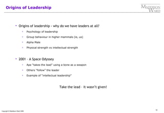 12
Copyright © Maddison Ward 2006
Origins of Leadership
 Origins of leadership - why do we have leaders at all?
 Psychology of leadership
 Group behaviour in higher mammals (ie, us)
 Alpha Male
 Physical strength vs intellectual strength
 2001 – A Space Odyssey
 Ape “takes the lead” using a bone as a weapon
 Others “follow” the leader
 Example of “intellectual leadership”
Take the lead – it wasn’t given!
 