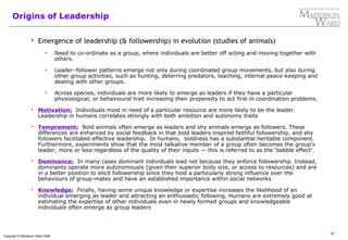 13
Copyright © Maddison Ward 2006
Origins of Leadership
 Emergence of leadership (& followership) in evolution (studies of animals)
 Need to co-ordinate as a group, where individuals are better off acting and moving together with
others.
 Leader–follower patterns emerge not only during coordinated group movements, but also during
other group activities, such as hunting, deterring predators, teaching, internal peace-keeping and
dealing with other groups.
 Across species, individuals are more likely to emerge as leaders if they have a particular
physiological, or behavioural trait increasing their propensity to act first in coordination problems.
 Motivation: Individuals most in need of a particular resource are more likely to be the leader.
Leadership in humans correlates strongly with both ambition and autonomy traits
 Temprement: Bold animals often emerge as leaders and shy animals emerge as followers. These
differences are enhanced by social feedback in that bold leaders inspired faithful followership, and shy
followers facilitated effective leadership. In humans, boldness has a substantial heritable component.
Furthermore, experiments show that the most talkative member of a group often becomes the group's
leader, more or less regardless of the quality of their inputs — this is referred to as the ‘babble effect’.
 Dominance: In many cases dominant individuals lead not because they enforce followership. Instead,
dominants operate more autonomously (given their superior body size, or access to resources) and are
in a better position to elicit followership since they hold a particularly strong influence over the
behaviours of group-mates and have an established importance within social networks
 Knowledge: Finally, having some unique knowledge or expertise increases the likelihood of an
individual emerging as leader and attracting an enthusiastic following. Humans are extremely good at
estimating the expertise of other individuals even in newly formed groups and knowledgeable
individuals often emerge as group leaders
 