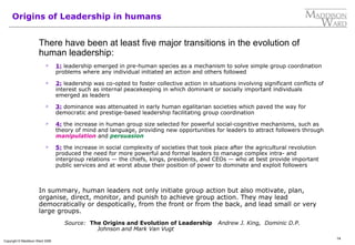14
Copyright © Maddison Ward 2006
Origins of Leadership in humans
There have been at least five major transitions in the evolution of
human leadership:
 1: leadership emerged in pre-human species as a mechanism to solve simple group coordination
problems where any individual initiated an action and others followed
 2: leadership was co-opted to foster collective action in situations involving significant conflicts of
interest such as internal peacekeeping in which dominant or socially important individuals
emerged as leaders
 3: dominance was attenuated in early human egalitarian societies which paved the way for
democratic and prestige-based leadership facilitating group coordination
 4: the increase in human group size selected for powerful social-cognitive mechanisms, such as
theory of mind and language, providing new opportunities for leaders to attract followers through
manipulation and persuasion
 5: the increase in social complexity of societies that took place after the agricultural revolution
produced the need for more powerful and formal leaders to manage complex intra- and
intergroup relations — the chiefs, kings, presidents, and CEOs — who at best provide important
public services and at worst abuse their position of power to dominate and exploit followers
In summary, human leaders not only initiate group action but also motivate, plan,
organise, direct, monitor, and punish to achieve group action. They may lead
democratically or despotically, from the front or from the back, and lead small or very
large groups.
Source: The Origins and Evolution of Leadership Andrew J. King, Dominic D.P.
Johnson and Mark Van Vugt
 