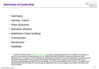15
Copyright © Maddison Ward 2006
Attributes of leadership
 Upbringing
 Uprising / Events
 Vision (Outcome)
 Motivation (Passion)
 Mobilisation (Team-building)
 Tenaciousness
 Decisiveness *
 CHARISMA
 * Timothy D. Wilson’s book Strangers To Ourselves provides compelling evidence for an adaptive unconscious, a
part of us that evolved to make decisions for us. Wilson talks about letting the adaptive unconscious make
decisions for us. The point is that we should not analyze the information in an overly deliberate, conscious manner,
constantly making explicit lists of pluses and minuses. We should let our adaptive unconscious do the job of
forming reliable feelings and then trust those feelings, even if we cannot explain them entirely. His experiments
demonstrated that the longer the time we spend making decisions, the less happy we are about the decision we
end up making.
 