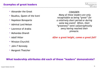 16
Copyright © Maddison Ward 2006
Examples of great leaders
 Alexander the Great
 Boudica, Queen of the Iceni
 Napoleon Bonaparte
 Admiral Lord Nelson
 Lawrence of Arabia
 Mohandas Ghandi
 Adolf Hitler
 Winston Churchill
 John F Kennedy
 Margaret Thatcher
CONSIDER:
Many of these leaders are only
recognisable as being “great” for
a relatively short period or during
some key event! Often, their
“greatness” went catastrophically
awry having reached their
pinnacle.
What leadership attributes did each of these “leaders” demonstrate?
After a great height, comes a great fall!
 