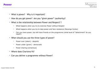 19
Copyright © Maddison Ward 2006
Power
 What is power? Why is it important?
 How do you get power? Are you “given power” (authority)?
 What is the relationship between Power and Respect? ?
 What happens when you try to exercise Power without Respect
 What happens when you try to take power and face resistance (Revenge Cycles)
 Can you have power, but still have friends on the programme (what level of “detachment” do you
need?)
 When should you use the three types of power?
 Power over (taken) - despotic
 Power under (given) - democratic
 Power sharing (consensus)
 Where does Charisma fit?
 Can you deliver a programme without Power?
 