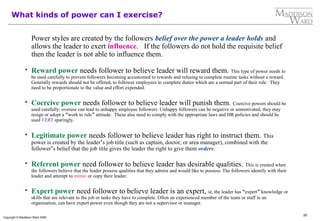 20
Copyright © Maddison Ward 2006
What kinds of power can I exercise?
Power styles are created by the followers belief over the power a leader holds and
allows the leader to exert influence. If the followers do not hold the requisite belief
then the leader is not able to influence them.
 Reward power needs follower to believe leader will reward them. This type of power needs to
be used carefully to prevent followers becoming accustomed to rewards and refusing to complete routine tasks without a reward.
Generally rewards should not be offered, to follower employees to complete duties which are a normal part of their role. They
need to be proportionate to the value and effort expended.
 Coercive power needs follower to believe leader will punish them. Coercive powers should be
used carefully; overuse can lead to unhappy employee followers. Unhappy followers can be negative or unmotivated, they may
resign or adopt a “work to rule” attitude. These also need to comply with the appropriate laws and HR policies and should be
used VERY sparingly.
 Legitimate power needs follower to believe leader has right to instruct them. This
power is created by the leader’s job title (such as captain, doctor, or area manager), combined with the
follower’s belief that the job title gives the leader the right to give them orders.
 Referent power need follower to believe leader has desirable qualities. This is created when
the followers believe that the leader possess qualities that they admire and would like to possess. The followers identify with their
leader and attempt to mimic or copy their leader.
 Expert power need follower to believe leader is an expert, ie, the leader has “expert” knowledge or
skills that are relevant to the job or tasks they have to complete. Often an experienced member of the team or staff in an
organisation, can have expert power even though they are not a supervisor or manager.
 
