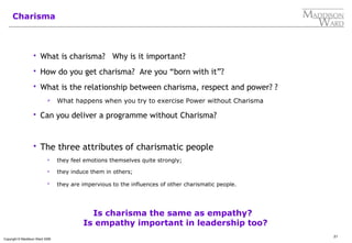 21
Copyright © Maddison Ward 2006
Charisma
 What is charisma? Why is it important?
 How do you get charisma? Are you “born with it”?
 What is the relationship between charisma, respect and power? ?
 What happens when you try to exercise Power without Charisma
 Can you deliver a programme without Charisma?
 The three attributes of charismatic people
 they feel emotions themselves quite strongly;
 they induce them in others;
 they are impervious to the influences of other charismatic people.
Is charisma the same as empathy?
Is empathy important in leadership too?
 