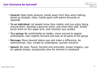 22
Copyright © Maddison Ward 2006
Can Charisma be learned?
 General: Open body posture, hands away from face when talking,
stand up straight, relax, hands apart with palms forwards or
upwards
 To an individual: Let people know they matter and you enjoy being
around them, develop a genuine smile, nod when they talk, briefly
touch them on the upper arm, and maintain eye contact
 To a group: Be comfortable as leader, move around to appear
enthusiastic, lean slightly forward and look at all parts of the group
 Message: Move beyond status quo and make a difference, be
controversial, new, simple to understand, counter-intuitive
 Speech: Be clear, fluent, forceful and articulate, evoke imagery, use
an upbeat tempo, occasionally slow for tension or emphasis
 