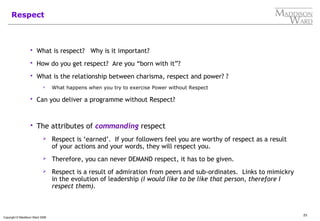 23
Copyright © Maddison Ward 2006
Respect
 What is respect? Why is it important?
 How do you get respect? Are you “born with it”?
 What is the relationship between charisma, respect and power? ?
 What happens when you try to exercise Power without Respect
 Can you deliver a programme without Respect?
 The attributes of commanding respect
 Respect is ‘earned’. If your followers feel you are worthy of respect as a result
of your actions and your words, they will respect you.
 Therefore, you can never DEMAND respect, it has to be given.
 Respect is a result of admiration from peers and sub-ordinates. Links to mimickry
in the evolution of leadership (I would like to be like that person, therefore I
respect them).
 