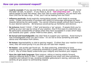 24
Copyright © Maddison Ward 2006
How can you command respect?
 Lead by example: If you say one thing, and do another, you won’t gain respect. Avoid
the label ‘all talk, no action’. If you mean it, do it! “Eat what they eat”… If you’re
asking people to work like slaves, stay until 3am to solve problems, you are there with
them until the fat lady sings. If not, you’ll not be leading from the front!
 Influence positively: Avoid explicitly manipulating people, which leads to revenge
cycles. Create commonality of purpose with others to encourage willingness by them
towards delivering the same goals. You cannot influence people without them buying-in
to your desired outcome. Be tenacious (avoid giving up mentality) and decisive.
 Be inclusive: Avoid ‘I think’, ‘I feel’ and become a ‘we’ person. If people think you’re
puffing up your own ego by virtue of your position, they’ll find ways to undermine you.
Be particularly praiseworthy of others when they have succeeded in a task which helps
you towards your goals - praise THEM to their peers, not YOU!
 Be factual and knowledgeable: Use clear facts to support your opinions. Avoid trying to
look knowledgeable when you don’t know - it’s ok not to know something and seek
advice and information from others.
 Be human: Approachability is vital to gaining respect. If others fear your reaction to bad
news, they will avoid giving it to you and you will lose their respect.
 Be honest: Lies quickly get found out. So does posturing, pretending to know
something when you don’t, pretending something is green when it’s red, finished when
it isn’t. Any of these fatally undermines your integrity and therefore your respect.
 Have the right body language: Open posture, sitting or leaning slightly forward,
attentive listening skills (2 ears, 1 mouth), speaking only when you have something
insightful and relevant to say, avoiding excitable gestures/arm waving, calmness and
serenity all give power to commanding respect
 