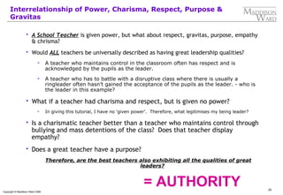 25
Copyright © Maddison Ward 2006
Interrelationship of Power, Charisma, Respect, Purpose &
Gravitas
 A School Teacher is given power, but what about respect, gravitas, purpose, empathy
& chrisma?
 Would ALL teachers be universally described as having great leadership qualities?
 A teacher who maintains control in the classroom often has respect and is
acknowledged by the pupils as the leader.
 A teacher who has to battle with a disruptive class where there is usually a
ringleader often hasn’t gained the acceptance of the pupils as the leader. - who is
the leader in this example?
 What if a teacher had charisma and respect, but is given no power?
 In giving this tutorial, I have no ‘given power’. Therefore, what legitimises my being leader?
 Is a charismatic teacher better than a teacher who maintains control through
bullying and mass detentions of the class? Does that teacher display
empathy?
 Does a great teacher have a purpose?
Therefore, are the best teachers also exhibiting all the qualities of great
leaders?
= AUTHORITY
 
