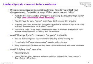 27
Copyright © Maddison Ward 2006
Leadership style - how not to be a walkover
 If you use consensus (democratic) leadership, how do you reflect your
disappointment, frustration or anger if that person doesn’t deliver?
 Most effective representation of “anger” is expressing it without the “high drama”
of rage (The Devil Wears Prada approach)
 You still have the same “power”, even if you don’t express it by shouting
 However, you must assert your disappointment clearly, using the right vocabulary
and body language (you must retain “control”)
 You have a “right” to be angry, however you need to maintain a respectful, non-
abusive, clean approach to dealing with the situation
 Avoid “Revenge Cycles”, common in “despotic” leadership
 You are expressing your rage with me by shouting at me/abusing me
 I’m going to find “passive/aggressive” ways to undermine you
 Many programmes fail because they have a poor relationship with team members
 Avoid “I did my best” mentality
 Accepting failure!
 Losers do their best. Winners go home and [text deleted] the “prom queen” –
Sean Connery (The Rock)
 