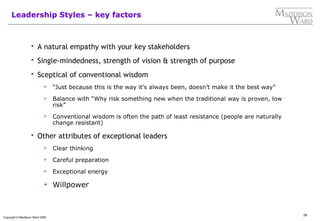 28
Copyright © Maddison Ward 2006
Leadership Styles – key factors
 A natural empathy with your key stakeholders
 Single-mindedness, strength of vision & strength of purpose
 Sceptical of conventional wisdom
 “Just because this is the way it’s always been, doesn’t make it the best way”
 Balance with “Why risk something new when the traditional way is proven, low
risk”
 Conventional wisdom is often the path of least resistance (people are naturally
change resistant)
 Other attributes of exceptional leaders
 Clear thinking
 Careful preparation
 Exceptional energy
 Willpower
 