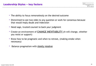 29
Copyright © Maddison Ward 2006
Leadership Styles – key factors
 The ability to focus remorselessly on the desired outcome
 Disinclined to see two sides to any question or work for consensus because
that would imply doubt and indecision
 Need sage, trusted counsel to back your judgment
 Create an environment of CHANGE INEVITABILITY (it will change, whether
you resist or support)
 Know how to be pragmatic and when to retreat, (making smoke when
necessary)
 Balance pragmatism with steely resolve
 