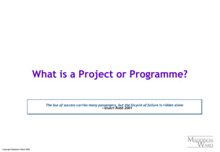 Copyright Maddison Ward 2006
What is a Project or Programme?
The bus of success carries many passengers, but the bicycle of failure is ridden alone
--Stuart Robb 2001
The bus of success carries many passengers, but the bicycle of failure is ridden alone
--Stuart Robb 2001
 