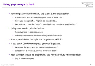 30
Copyright © Maddison Ward 2006
Using psychology to lead
 Have empathy with the team, the client & the organisation
 I understand and acknowledge your point of view, but...
 Have you thought of... Might it be possible to...
 We, not me… Use the “team” - ‘we should get our plans together by…’
 Using emotions to drive behaviour
 Assertiveness vs aggressiveness
 Creating the balance between strength and friendship
 Your style dictates the style the programme exhibits
 If you don’t COMMAND respect, you won’t get any.
 What are the ways you get to command respect?
 What builds a cohesive, driven, motivated team?
 Your strength should be big picture, you need a deputy who does detail
 (eg. a PMO manager)
 