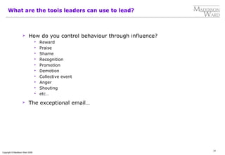31
Copyright © Maddison Ward 2006
What are the tools leaders can use to lead?
 How do you control behaviour through influence?
 Reward
 Praise
 Shame
 Recognition
 Promotion
 Demotion
 Collective event
 Anger
 Shouting
 etc…
 The exceptional email…
 