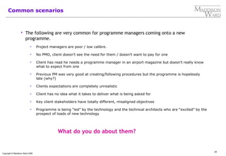 34
Copyright © Maddison Ward 2006
Common scenarios
 The following are very common for programme managers coming onto a new
programme.
 Project managers are poor / low calibre.
 No PMO, client doesn’t see the need for them / doesn’t want to pay for one
 Client has read he needs a programme manager in an airport magazine but doesn’t really know
what to expect from one
 Previous PM was very good at creating/following procedures but the programme is hopelessly
late (why?)
 Clients expectations are completely unrealistic
 Client has no idea what it takes to deliver what is being asked for
 Key client stakeholders have totally different, misaligned objectives
 Programme is being “led” by the technology and the technical architects who are “excited” by the
prospect of loads of new technology
What do you do about them?
 