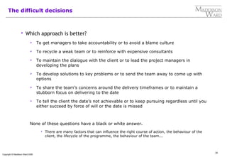 35
Copyright © Maddison Ward 2006
The difficult decisions
 Which approach is better?
 To get managers to take accountability or to avoid a blame culture
 To recycle a weak team or to reinforce with expensive consultants
 To maintain the dialogue with the client or to lead the project managers in
developing the plans
 To develop solutions to key problems or to send the team away to come up with
options
 To share the team’s concerns around the delivery timeframes or to maintain a
stubborn focus on delivering to the date
 To tell the client the date’s not achievable or to keep pursuing regardless until you
either succeed by force of will or the date is missed
None of these questions have a black or white answer.
 There are many factors that can influence the right course of action, the behaviour of the
client, the lifecycle of the programme, the behaviour of the team...
 