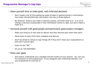 36
Copyright © Maddison Ward 2006
Programme Manager’s top-tips
 Allow yourself time to make good, well-informed decisions
 Don’t waste a lot of time gathering loads of data or getting buried in information.
Your team should distill key information into two or three options.
 Be decisive! Ensure you make a decision quickly, and then stick to it. It is ok to
change a decision occasionally if new information comes to light, but don’t make a
habit of it.
 Surround yourself with good people and particularly good project managers.
 Make sure they’re on the hook to deliver and they feel the pain when they don’t
 Allow them to learn from their mistakes and failures
 Don’t be afraid to refuse to sign things off if they don’t meet your expectations or
they don’t sound right.
 Learn to say “NO”
 It’s ok to “DO NOTHING”
 Know your goals
 And clearly understand your mandate and the extent of your powers. Eg. Can you
fire someone on the programme? If you disagree with a technical decision, are
you empowered to overrule it?
 