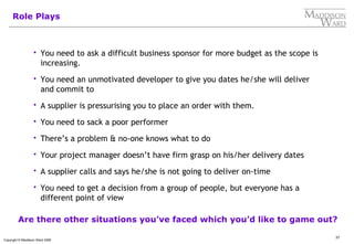 37
Copyright © Maddison Ward 2006
Role Plays
 You need to ask a difficult business sponsor for more budget as the scope is
increasing.
 You need an unmotivated developer to give you dates he/she will deliver
and commit to
 A supplier is pressurising you to place an order with them.
 You need to sack a poor performer
 There’s a problem & no-one knows what to do
 Your project manager doesn’t have firm grasp on his/her delivery dates
 A supplier calls and says he/she is not going to deliver on-time
 You need to get a decision from a group of people, but everyone has a
different point of view
Are there other situations you’ve faced which you’d like to game out?
 