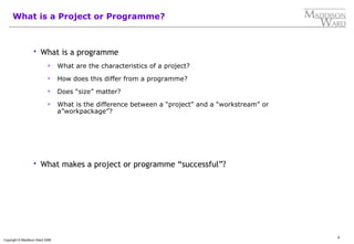 4
Copyright © Maddison Ward 2006
What is a Project or Programme?
 What is a programme
 What are the characteristics of a project?
 How does this differ from a programme?
 Does “size” matter?
 What is the difference between a “project” and a “workstream” or
a”workpackage”?
 What makes a project or programme “successful”?
 