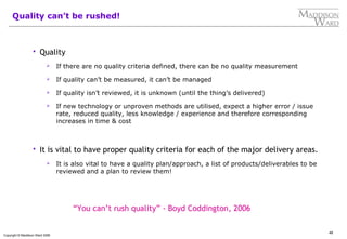 48
Copyright © Maddison Ward 2006
Quality can’t be rushed!
 Quality
 If there are no quality criteria defined, there can be no quality measurement
 If quality can’t be measured, it can’t be managed
 If quality isn’t reviewed, it is unknown (until the thing’s delivered)
 If new technology or unproven methods are utilised, expect a higher error / issue
rate, reduced quality, less knowledge / experience and therefore corresponding
increases in time & cost
 It is vital to have proper quality criteria for each of the major delivery areas.
 It is also vital to have a quality plan/approach, a list of products/deliverables to be
reviewed and a plan to review them!
“You can’t rush quality” - Boyd Coddington, 2006
 