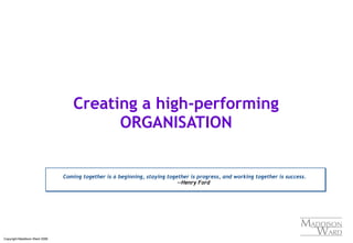 Copyright Maddison Ward 2006
Creating a high-performing
ORGANISATION
Coming together is a beginning, staying together is progress, and working together is success.
--Henry Ford
Coming together is a beginning, staying together is progress, and working together is success.
--Henry Ford
 