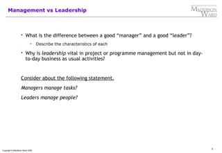 5
Copyright © Maddison Ward 2006
Management vs Leadership
 What is the difference between a good “manager” and a good “leader”?
 Describe the characteristics of each
 Why is leadership vital in project or programme management but not in day-
to-day business as usual activities?
Consider about the following statement.
Managers manage tasks?
Leaders manage people?
 
