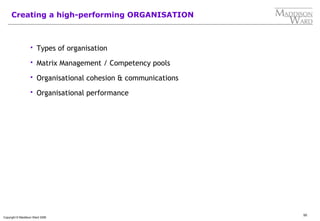50
Copyright © Maddison Ward 2006
Creating a high-performing ORGANISATION
 Types of organisation
 Matrix Management / Competency pools
 Organisational cohesion & communications
 Organisational performance
 