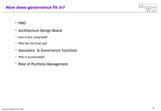 53
Copyright © Maddison Ward 2006
How does governance fit in?
 PMO
 Architecture Design Board
 how is this comprised?
 Who has the final say?
 Assurance & Governance functions
 Who is accountable?
 Role of Portfolio Management
 