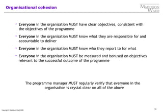 54
Copyright © Maddison Ward 2006
Organisational cohesion
 Everyone in the organisation MUST have clear objectives, consistent with
the objectives of the programme
 Everyone in the organisation MUST know what they are responsible for and
accountable to deliver
 Everyone in the organisation MUST know who they report to for what
 Everyone in the organisation MUST be measured and bonused on objectives
relevant to the successful outcome of the programme
The programme manager MUST regularly verify that everyone in the
organisation is crystal clear on all of the above
 