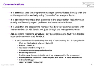 55
Copyright © Maddison Ward 2006
Communications
 It is essential that the programme manager communicates directly with the
entire organisation verbally using “cascades” on a regular basis.
 It is absolutely essential that everyone in the organisation feels they can
openly and honestly report problems and communicate issues.
 It is vital that the programme manager has two-way communications with
team members at ALL levels, not just through the management team.
 ALL decisions regarding structure, pay & conditions etc MUST be decided
upon and communicated RAPIDLY.
 A vacuum created by uncertainty over any of the following KILLS a programme
 What am I doing (and why am I doing it)
 Who do I report to
 How does what I’m doing fit in
 Is the programme scope/date changing
 Am I being renewed
 Are there any changes in the terms of my engagement in the programme
 Are my personal objectives closely aligned with what I’m being asked to do
 Is the client happy
 MIGHT WE SLIP THE DATES?
 