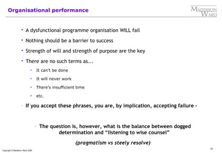 57
Copyright © Maddison Ward 2006
Organisational performance
 A dysfunctional programme organisation WILL fail
 Nothing should be a barrier to success
 Strength of will and strength of purpose are the key
 There are no such terms as...
 It can’t be done
 It will never work
 There’s insufficient time
 etc.
- If you accept these phrases, you are, by implication, accepting failure –
- The question is, however, what is the balance between dogged
determination and “listening to wise counsel”
(pragmatism vs steely resolve)
 