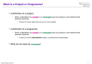 6
Copyright © Maddison Ward 2006
What is a Project or Programme?
 A definition of a project
 Work undertaken by people in a managed way to produce a pre-determined
desired outcome.
 Product of many tasks done by one or more people
 A definition of a programme
 Work undertaken by people in a managed way to produce a pre-determined
desired outcome.
 Product of many interrelated projects, workstreams/workpackages
 What do we mean by managed?
 