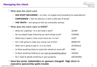 61
Copyright © Maddison Ward 2006
Managing the client
 What does the client want
 HIS STUFF DELIVERED – on time, on budget and exceeding his expectations!
 CONFIDENCE – that his delivery is with a safe pair of hands
 THE TRUTH – he’s going to find out eventually anyway
 What does the client want to KNOW?
 What am I getting? Is it still what I want? SCOPE
 Do my people keep dreaming up more things to do? CHANGE
 What have I spent / How much more am I in for? COST
 Am I still going to make any money out of this? BENEFITS
 When am I going to get it / is it on track SCHEDULE
 Is there anything likely to cause the wheels to come off? RISK
 Is there anything holding us up I can do something about ISSUES
 Do I need to decide anything or give guidance DECISIONS
 Have the senior stakeholders or sponsors changed? High churn in
executive sponsorship spells trouble
 