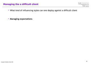 62
Copyright © Maddison Ward 2006
Managing the a difficult client
 What kind of influencing styles can one deploy against a difficult client
 Managing expectations
 