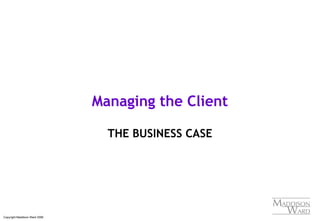 Copyright Maddison Ward 2006
Managing the Client
THE BUSINESS CASE
 