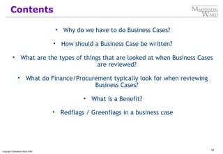 64
Copyright © Maddison Ward 2006
Contents
• Why do we have to do Business Cases?
• How should a Business Case be written?
• What are the types of things that are looked at when Business Cases
are reviewed?
• What do Finance/Procurement typically look for when reviewing
Business Cases?
• What is a Benefit?
• Redflags / Greenflags in a business case
 