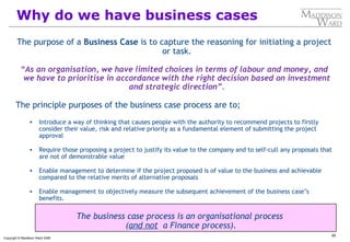 65
Copyright © Maddison Ward 2006
The purpose of a Business Case is to capture the reasoning for initiating a project
or task.
“As an organisation, we have limited choices in terms of labour and money, and
we have to prioritise in accordance with the right decision based on investment
and strategic direction”.
The principle purposes of the business case process are to;
• Introduce a way of thinking that causes people with the authority to recommend projects to firstly
consider their value, risk and relative priority as a fundamental element of submitting the project
approval
• Require those proposing a project to justify its value to the company and to self-cull any proposals that
are not of demonstrable value
• Enable management to determine if the project proposed is of value to the business and achievable
compared to the relative merits of alternative proposals
• Enable management to objectively measure the subsequent achievement of the business case’s
benefits.
The business case process is an organisational process
(and not a Finance process).
Why do we have business cases
 