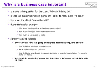 66
Copyright © Maddison Ward 2006
Why is a business case important
 It answers the question for the client “Why am I doing this”
 It tells the client “how much money am I going to make once it’s done”
 It ensures the client “keeps the faith”
 House renovation example
 Why would you invest in a renovation project property
 How much would you spend on the renovations
 How much do you expect to make
 Film investment example
 Invest in this film, it’s going to be great, really exciting, lots of stars...
 How do I know it is going to make money
 What are the major cost variables
 How do I know what I need to measure & monitor in order to know whether I’m going to
make any money
 Investing in something should be “informed”. It should NEVER be a leap
of faith.
 