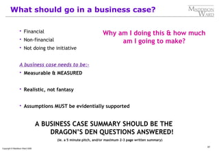 67
Copyright © Maddison Ward 2006
What should go in a business case?
 Financial
 Non-financial
 Not doing the initiative
A business case needs to be:-
 Measurable & MEASURED
 Realistic, not fantasy
 Assumptions MUST be evidentially supported
A BUSINESS CASE SUMMARY SHOULD BE THE
DRAGON’S DEN QUESTIONS ANSWERED!
(ie. a 5 minute pitch, and/or maximum 2-3 page written summary)
Why am I doing this & how much
am I going to make?
 