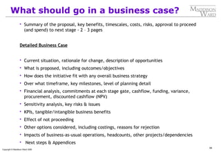 68
Copyright © Maddison Ward 2006
What should go in a business case?
 Summary of the proposal, key benefits, timescales, costs, risks, approval to proceed
(and spend) to next stage - 2 – 3 pages
Detailed Business Case
 Current situation, rationale for change, description of opportunities
 What is proposed, including outcomes/objectives
 How does the initiative fit with any overall business strategy
 Over what timeframe, key milestones, level of planning detail
 Financial analysis, commitments at each stage gate, cashflow, funding, variance,
procurement, discounted cashflow (NPV)
 Sensitivity analysis, key risks & issues
 KPIs, tangible/intangible business benefits
 Effect of not proceeding
 Other options considered, including costings, reasons for rejection
 Impacts of business-as-usual operations, headcounts, other projects/dependencies
 Next steps & Appendices
 