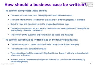 69
Copyright © Maddison Ward 2006
How should a business case be written?
The business case process should ensure;
• The required issues have been thoroughly considered and documented
• Sufficient information to facilitate fair evaluations of different proposals is available
• Both the value and risks inherent in the proposed project are clear
• The project is sponsored by, and has the commitment of an employee with the capability
and authority to deliver the benefits
• The delivery of the outcomes and benefits can be traced and measured
The business case should be written based on the following guidelines;
• The Business sponsor / owner should write the case (not the Project Manager)
• There should be one consistent template
• The explanation should be reasonably high level (circa 3 pages) with any technical detail
referenced in Annexes
• It should provide the necessary background information to inform decision making by
senior management
 