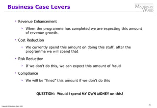 71
Copyright © Maddison Ward 2006
Business Case Levers
 Revenue Enhancement
 When the programme has completed we are expecting this amount
of revenue growth.
 Cost Reduction
 We currently spend this amount on doing this stuff, after the
programme we will spend that
 Risk Reduction
 If we don’t do this, we can expect this amount of fraud
 Compliance
 We will be “fined” this amount if we don’t do this
QUESTION: Would I spend MY OWN MONEY on this?
 