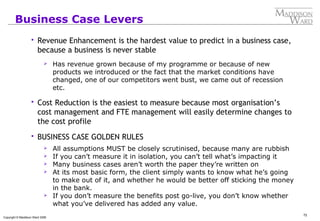 72
Copyright © Maddison Ward 2006
Business Case Levers
 Revenue Enhancement is the hardest value to predict in a business case,
because a business is never stable
 Has revenue grown because of my programme or because of new
products we introduced or the fact that the market conditions have
changed, one of our competitors went bust, we came out of recession
etc.
 Cost Reduction is the easiest to measure because most organisation’s
cost management and FTE management will easily determine changes to
the cost profile
 BUSINESS CASE GOLDEN RULES
 All assumptions MUST be closely scrutinised, because many are rubbish
 If you can’t measure it in isolation, you can’t tell what’s impacting it
 Many business cases aren’t worth the paper they’re written on
 At its most basic form, the client simply wants to know what he’s going
to make out of it, and whether he would be better off sticking the money
in the bank.
 If you don’t measure the benefits post go-live, you don’t know whether
what you’ve delivered has added any value.
 