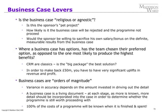 73
Copyright © Maddison Ward 2006
Business Case Levers
 Is the business case “religious or agnostic”?
• Is this the sponsor’s “pet project”
• How likely is it the business case will be rejected and the programme not
proceed
• Would the sponsor be willing to sacrifice his own salary/bonus on the definite,
measurable results from the business case
 Where a business case has options, has the team chosen their preferred
option, as opposed to the one most likely to produce the highest
benefits?
• CRM are classics – is the “big package” the best solution?
• In order to make back £50m, you have to have very significant uplifts in
revenue and profit.
 Business cases are “orders of magnitude”
• Variance in accuracy depends on the amount invested in driving out the detail
• A business case is a living document – at each stage, as more is known, more
detail should be incorporated into the case in order to determine whether the
programme is still worth proceeding with
• 100% of the costs of a programme will be known when it is finished & spent!
 