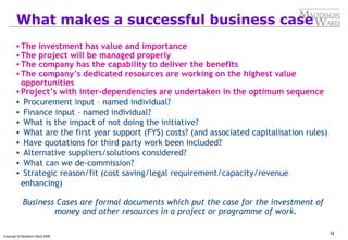 74
Copyright © Maddison Ward 2006
What makes a successful business case
•The investment has value and importance
•The project will be managed properly
•The company has the capability to deliver the benefits
•The company’s dedicated resources are working on the highest value
opportunities
•Project’s with inter-dependencies are undertaken in the optimum sequence
• Procurement input – named individual?
• Finance input – named individual?
• What is the impact of not doing the initiative?
• What are the first year support (FYS) costs? (and associated capitalisation rules)
• Have quotations for third party work been included?
• Alternative suppliers/solutions considered?
• What can we de-commission?
• Strategic reason/fit (cost saving/legal requirement/capacity/revenue
enhancing)
Business Cases are formal documents which put the case for the investment of
money and other resources in a project or programme of work.
 