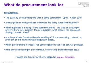 75
Copyright © Maddison Ward 2006
What do procurement look for
Procurement;
•The quantity of external spend that is being considered – Opex / Capex (£m)
•A description of what products or services are being purchased externally
•Which suppliers are being / have been considered – are they an existing or
preferred or a new supplier. If a new supplier, what process has been gone
through to select them?.
•Are the products /services therefore calling off from an existing contract or
price list or is a new contract being put in place?.
•Which procurement individual has been engaged & was it as early as possible?
•Have any wider synergies (for example, co-sourcing, shared services etc.)?
Finance and Procurement are engaged at project inception.
 