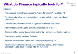 76
Copyright © Maddison Ward 2006
What do Finance typically look for?
Finance;
•The proposed expenditure represents “value for money” / strategic fit
•The financial evaluation is appropriate, correct and all options have been
considered
•The costs are confinable within Budget (or authorised deviation)
•Appropriate accounting and control procedures are in place
•Operational line authority and other authority / concurrence has been given
•Procurement policy has been followed
•Have the benefits been baked into Opex plans? signed up to?
•Has discounted cashflow (NPV), wage inflation, leasing, depreciation,
amortization etc. been factored into the numbers?
 